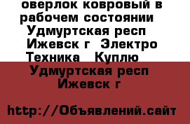оверлок ковровый в рабочем состоянии - Удмуртская респ., Ижевск г. Электро-Техника » Куплю   . Удмуртская респ.,Ижевск г.